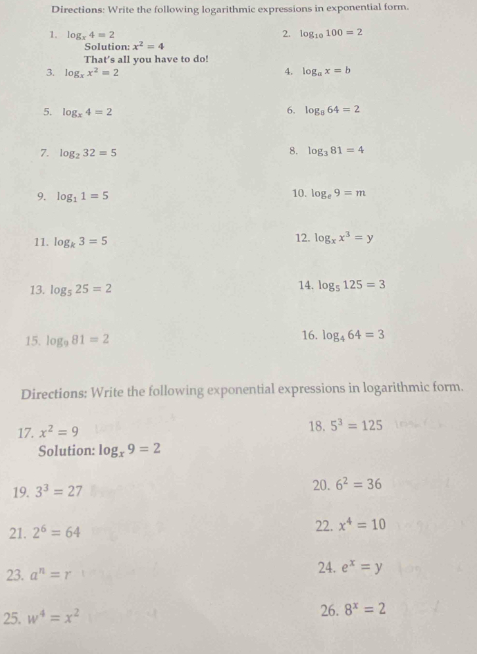 Directions: Write the following logarithmic expressions in exponential form. 
1. log _x4=2 2. log _10100=2
Solution: x^2=4
That’s all you have to do! 
3. log _xx^2=2 4. log _ax=b
6. 
5. log _x4=2 log _864=2
8. 
7. log _232=5 log _381=4
9. log _11=5
10. log _e9=m
11. log _k3=5 12. log _xx^3=y
13. log _525=2 14. log _5125=3
15. log _981=2 16. log _464=3
Directions: Write the following exponential expressions in logarithmic form. 
17. x^2=9 18. 5^3=125
Solution: log _x9=2
20. 
19. 3^3=27 6^2=36
22. 
21. 2^6=64 x^4=10
24. 
23. a^n=r e^x=y
25. w^4=x^2
26. 8^x=2