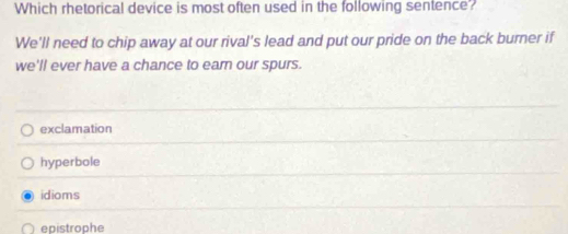 Which rhetorical device is most often used in the following sentence?
We'll need to chip away at our rival's lead and put our pride on the back burner if
we'll ever have a chance to ear our spurs.
exclamation
hyperbole
idioms
epistrophe