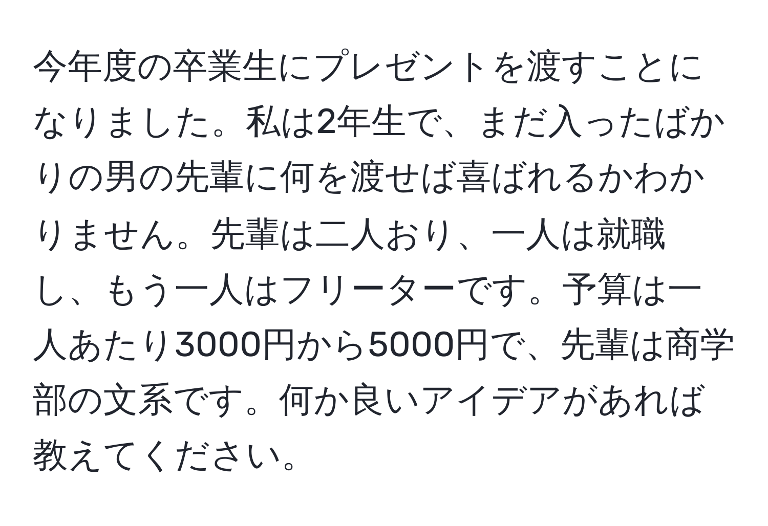 今年度の卒業生にプレゼントを渡すことになりました。私は2年生で、まだ入ったばかりの男の先輩に何を渡せば喜ばれるかわかりません。先輩は二人おり、一人は就職し、もう一人はフリーターです。予算は一人あたり3000円から5000円で、先輩は商学部の文系です。何か良いアイデアがあれば教えてください。