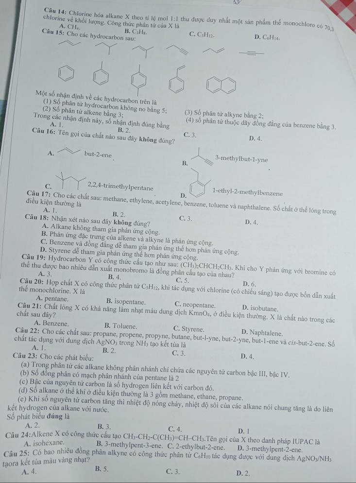 Chlorine hóa alkane X theo tỉ lệ mol 1:1 thu được duy nhất một sản phẩm thể monochloro có 703
chlorine về khối lượng. Công thức phân tử của X là
A. CH₄. B. C₃H₈. C. CsH12. D. C₆H₁4.
Câu 15: Cho các hydrocarbon sau:
Một số nhận định về các hydrocarbon trên là
(1) Số phân tử hydrocarbon không no băng 5; (3) Số phân tử alkyne bằng 2;
(2) Số phân tứ alkene bằng 3; (4) số phân tử thuộc dãy đồng đẳng của benzene bằng 3.
Trong các nhận định này, số nhận định đúng bằng B. 2.
A. 1.
C. 3.
Câu 16: Tên gọi của chất nào sau đây không đúng?
D. 4.
A. but-2-ene 3-methylbut-1-yne
B.
C. 2,2,4-trimethylpentane 1-ethyl-2-methylbenzene
D.
điều kiện thường là
Cậu 17: Cho các chất sau: methane, ethylene, acetylene, benzene, toluene và naphthalene. Số chất ở thể lóng trong
A. 1. B. 2. C. 3. D. 4.
Câu 18: Nhận xét nào sau đây không đúng?
A. Alkane không tham gia phản ứng cộng.
B. Phản ứng đặc trưng của alkene và alkyne là phản ứng cộng.
C. Benzene và đồng đẳng dễ tham gia phản ứng thể hơn phản ứng cộng.
D. Styrene đễ tham gia phản ứng thể hơn phản ứng cộng.
Câu 19: Hydrocarbon Y có cộng thức cầu tạo như sau: (CH₃)₂CHCH₂CH₃. Khi cho Y phản ứng với bromine có
thể thu được bao nhiều dẫn xuất monobromo là đồng phân cầu tạo của nhau? D. 6.
A. 3. B. 4. C. 5.
Câu 20: Hợp chất X có công thức phân tử C_5H_12 2, khi tác dụng với chlorine (có chiếu sáng) tạo được bốn dẫn xuất
thể monochlorine. X là
A. pentane. B. isopentane. C. neopentane. D. isobutane.
Câu 21: Chất lỏng X có khả năng lầm nhạt màu dung dịch Kmn O_4, ở điều kiện thường. X là chất nào trong các
chất sau đây?
A. Benzene. B. Toluene. C. Styrene. D. Naphtalene.
Câu 22: Cho các chất sau: propane, propene, propyne, butane, but-l-yne, but-2-yne, but-1-ene và cis-but-2-ene. Số
chất tác dụng với dung dịch AgNO_3 trong NH3 tạo kết tủa là
A. 1. B. 2. C. 3. D. 4.
Câu 23: Cho các phát biểu:
(a) Trong phân tử các alkane không phân nhánh chi chứa các nguyên tử carbon bậc III, bậc IV.
(b) Số đồng phân có mạch phân nhánh của pentane là 2
(c) Bậc của nguyên tử carbon là số hydrogen liên kết với carbon đó.
(d) Số alkane ở thể khí ở điều kiện thường là 3 gồm methane, ethane, propane.
(e) Khi số nguyên tử carbon tăng thì nhiệt độ nóng chảy, nhiệt độ sôi của các alkane nói chung tăng là do liên
kết hydrogen của alkane với nước.
ố phát biểu đúng là
A. 2. B. 3. C. 4. D. |
Câu 24:Alkene X có công thức cấu tạo CH_3-CH_2-C(CH_3)=CH-CH g.Tên gọi của X theo danh pháp IUPAC là
A. isohexane. B. 3-methylpent-3-ene. C. 2-ethylbut-2-ene. D. 3-methylpent-2-ene.
Câu 25: Có bao nhiều đồng phân alkyne có công thức phân từ C₆H, tác dụng được với dung dịch AgNO_3/N H3
tạora kết tủa màu vàng nhạt?
B. 5.
A. 4. C. 3. D. 2.