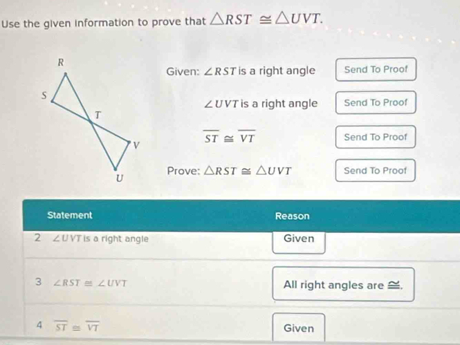 Use the given information to prove that △ RST≌ △ UVT. 
Given: ∠ RST is a right angle Send To Proof
∠ UVT is a right angle Send To Proof
overline ST≌ overline VT Send To Proof 
Prove: △ RST≌ △ UVT Send To Proof 
Statement Reason 
2 ∠ UVT is a right angle Given 
3 ∠ RST≌ ∠ UVT All right angles are ≌, 
4 overline ST≌ overline VT Given