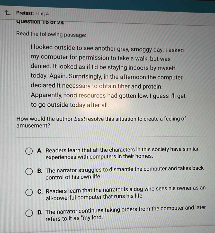 Pretest: Unit 4
Question 16 of 24
Read the following passage:
I looked outside to see another gray, smoggy day. I asked
my computer for permission to take a walk, but was
denied. It looked as if I'd be staying indoors by myself
today. Again. Surprisingly, in the afternoon the computer
declared it necessary to obtain fiber and protein.
Apparently, food resources had gotten low. I guess I'll get
to go outside today after all.
How would the author best resolve this situation to create a feeling of
amusement?
A. Readers learn that all the characters in this society have similar
experiences with computers in their homes.
B. The narrator struggles to dismantle the computer and takes back
control of his own life.
C. Readers learn that the narrator is a dog who sees his owner as an
all-powerful computer that runs his life.
D. The narrator continues taking orders from the computer and later
refers to it as "my lord."