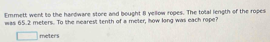 Emmett went to the hardware store and bought 8 yellow ropes. The total length of the ropes 
was 65.2 meters. To the nearest tenth of a meter, how long was each rope?
meters