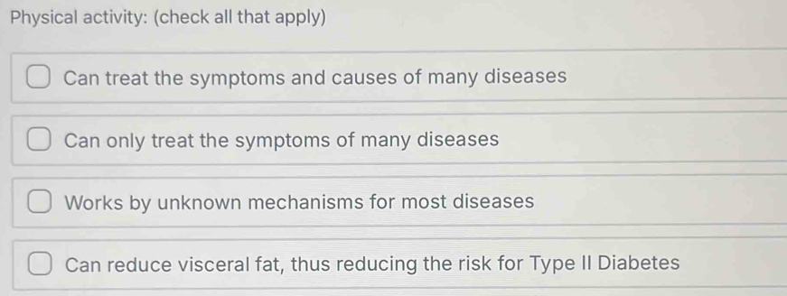 Physical activity: (check all that apply)
Can treat the symptoms and causes of many diseases
Can only treat the symptoms of many diseases
Works by unknown mechanisms for most diseases
Can reduce visceral fat, thus reducing the risk for Type II Diabetes