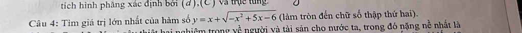 tích hình phăng xác định bởi (đ),(C) và trục từng. 
Câu 4: Tìm giá trị lớn nhất của hàm số y=x+sqrt(-x^2+5x-6) (làm tròn đến chữ số thập thứ hai). 
t hai nghiêm trong về người và tài sản cho nước ta, trong đó nặng nề nhất là