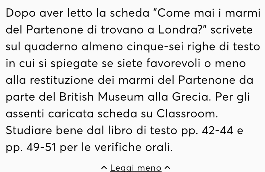 Dopo aver letto la scheda "Come mai i marmi 
del Partenone di trovano a Londra?" scrivete 
sul quaderno almeno cinque-sei righe di testo 
in cui si spiegate se siete favorevoli o meno 
alla restituzione dei marmi del Partenone da 
parte del British Museum alla Grecia. Per gli 
assenti caricata scheda su Classroom. 
Studiare bene dal libro di testo pp. 42- 44 e 
pp. 49 -51 per le verifiche orali. 
Leggi meno ^