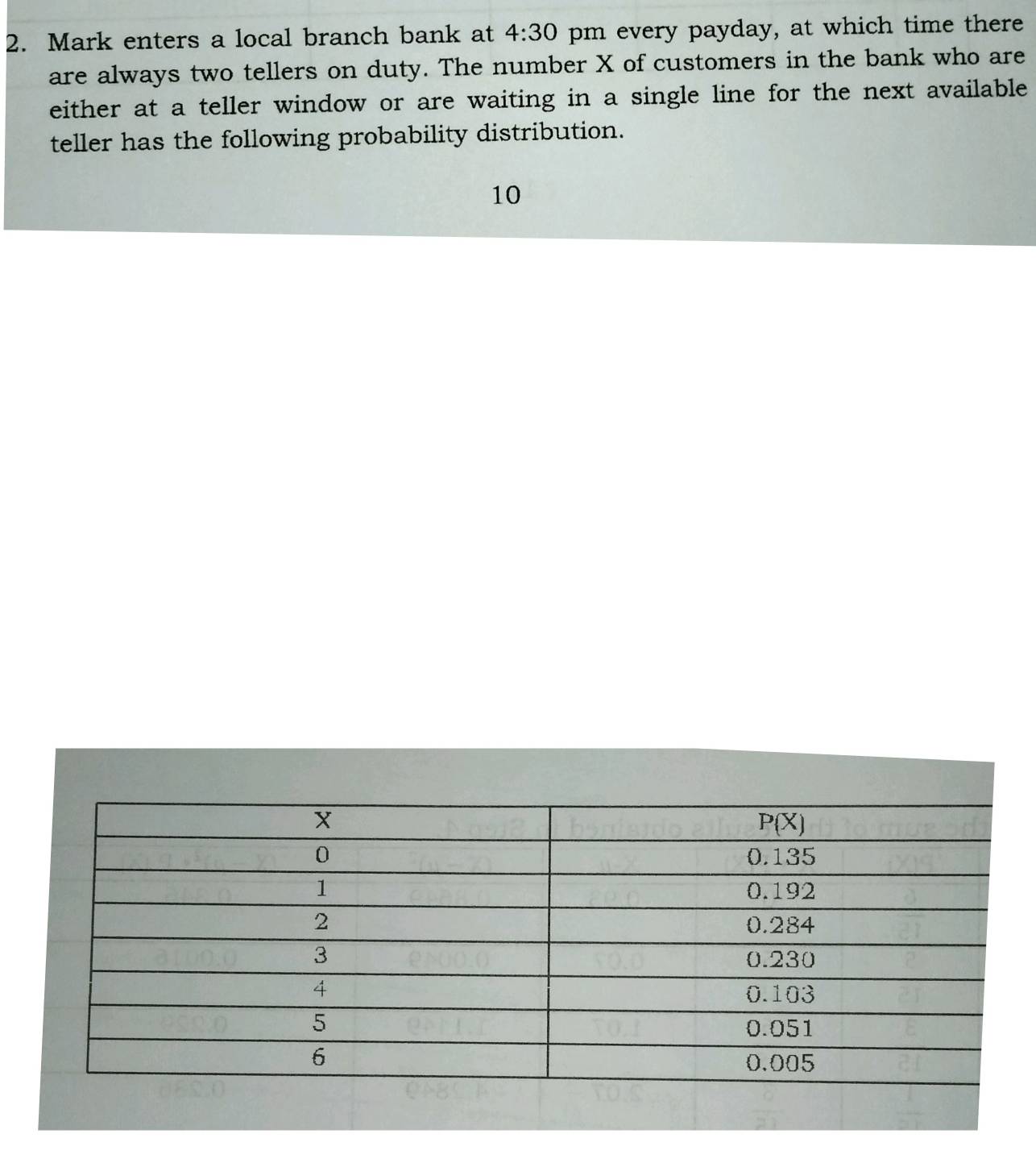 Mark enters a local branch bank at 4:30 pm every payday, at which time there
are always two tellers on duty. The number X of customers in the bank who are
either at a teller window or are waiting in a single line for the next available
teller has the following probability distribution.
10