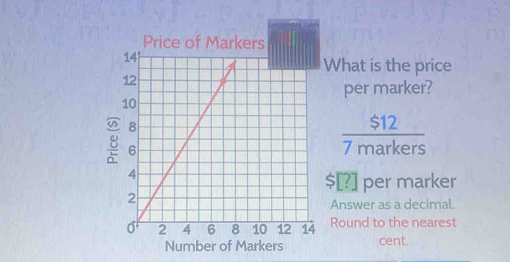 What is the price 
per marker? 
g
 $12/7markers 
$[?] per marker 
Answer as a decimal. 
Round to the nearest 
Number of Markers 
cent.