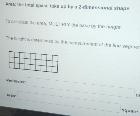 Area: the total space take up by a 2 -dimensional shape 
To calculate the area, MULTIPLY the base by the height. 
The height is determined by the measurement of the line segmer 
Perimeter: □ 
Area: □ 
u1 
square