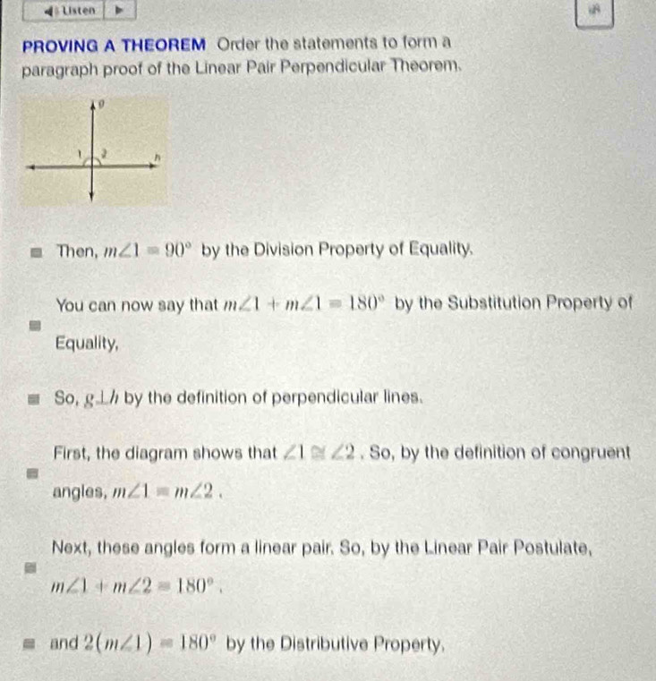 ◀= Listen 
PROVING A THEOREM Order the statements to form a 
paragraph proof of the Linear Pair Perpendicular Theorem. 
Then, m∠ 1=90° by the Division Property of Equality. 
You can now say that m∠ 1+m∠ 1=180° by the Substitution Property of 
Equality, 
% 1 by the definition of perpendicular lines. 
: 
First, the diagram shows that ∠ 1≌ ∠ 2. So, by the definition of congruent 
angles, m∠ 1=m∠ 2. 
Next, these angles form a linear pair. So, by the Linear Pair Postulate,
m∠ 1+m∠ 2=180°. 
and 2(m∠ 1)=180° by the Distributive Property.