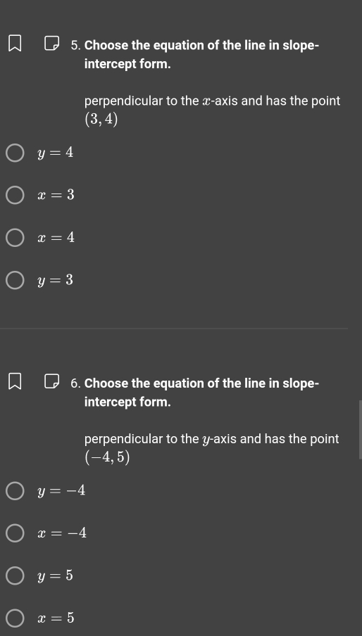 Choose the equation of the line in slope-
intercept form.
perpendicular to the x-axis and has the point
(3,4)
y=4
x=3
x=4
y=3
6. Choose the equation of the line in slope-
intercept form.
perpendicular to the y-axis and has the point
(-4,5)
y=-4
x=-4
y=5
x=5