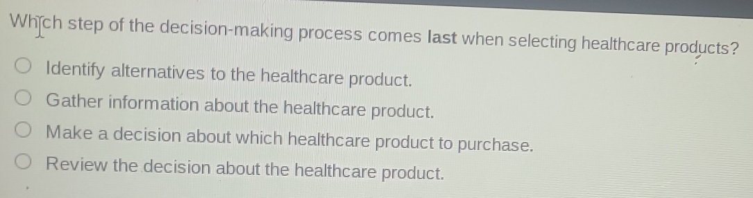 Whch step of the decision-making process comes Iast when selecting healthcare products?
Identify alternatives to the healthcare product.
Gather information about the healthcare product.
Make a decision about which healthcare product to purchase.
Review the decision about the healthcare product.