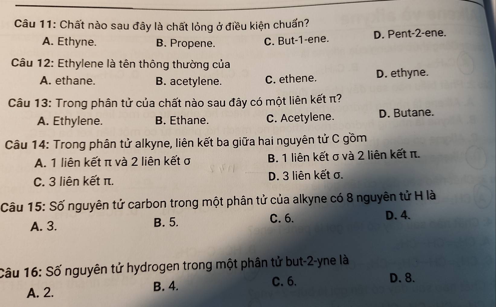 Chất nào sau đây là chất lỏng ở điều kiện chuẩn?
A. Ethyne. B. Propene. D. Pent- 2 -ene.
C. But -1 -ene.
Câu 12: Ethylene là tên thông thường của
A. ethane. B. acetylene. C. ethene. D. ethyne.
Câu 13: Trong phân tử của chất nào sau đây có một liên kết π?
A. Ethylene. B. Ethane. C. Acetylene. D. Butane.
Câu 14: Trong phân tử alkyne, liên kết ba giữa hai nguyên tử C gồm
A. 1 liên kết π và 2 liên kết σ B. 1 liên kết σ và 2 liên kết π.
C. 3 liên kết π. D. 3 liên kết σ.
Câu 15: Số nguyên tử carbon trong một phân tử của alkyne có 8 nguyên tử H là
D. 4.
B. 5.
A. 3. C. 6.
Câu 16: Số nguyên tử hydrogen trong một phân tử but -2 -yne là
C. 6.
D. 8.
A. 2.
B. 4.