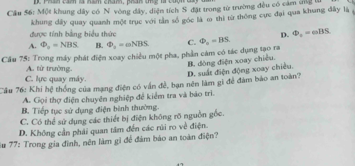 Phân cầm là năm cham, phân tng là cuộn đã
Cầu 56: Một khung dây có N vòng dây, diện tích S đặt trong từ trường đều có cảm ứng từ
khung dây quay quanh một trục với tần số góc là ω thì từ thông cực đại qua khung dây là
được tính bằng biểu thức D. Phi _0=omega BS.
A. Phi _0=NBS. B. Phi _0=omega NBS. C. Phi _0=BS. 
Câu 75: Trong máy phát điện xoay chiều một pha, phần cảm có tác dụng tạo ra
B. dòng điện xoay chiều.
A. từ trường.
D. suất điện động xoay chiều.
C. lực quay máy.
Câu 76: Khi hệ thống của mạng điện có vấn đề, bạn nên làm gì đề đảm bảo an toàn?
A. Gọi thợ điện chuyên nghiệp để kiểm tra và bảo trì.
B. Tiếp tục sử dụng điện bình thường.
C. Có thể sử dụng các thiết bị điện không rõ nguồn gốc.
D. Không cần phải quan tâm đến các rủi ro về điện.
Su 77: Trong gia đình, nên làm gì để đảm bảo an toàn điện?