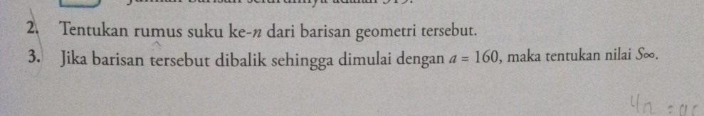 Tentukan rumus suku ke-n dari barisan geometri tersebut. 
3. Jika barisan tersebut dibalik sehingga dimulai dengan a=160 , maka tentukan nilai S∞.