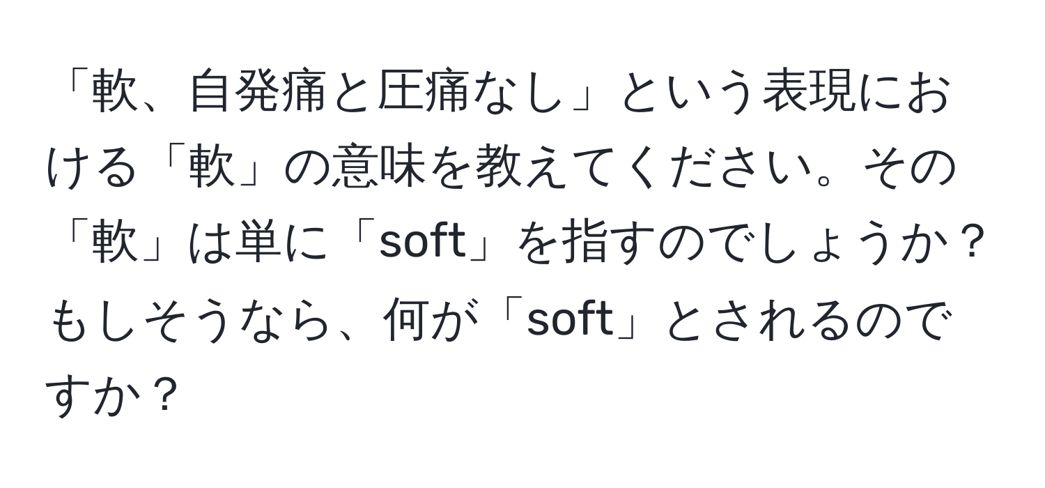 「軟、自発痛と圧痛なし」という表現における「軟」の意味を教えてください。その「軟」は単に「soft」を指すのでしょうか？もしそうなら、何が「soft」とされるのですか？