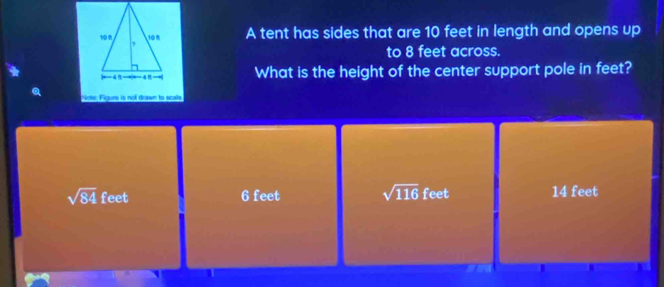 A tent has sides that are 10 feet in length and opens up
to 8 feet across.
What is the height of the center support pole in feet?
Note: Figure is not drawn to scale
sqrt(116)
sqrt(84) feet 6 feet feet 14 feet