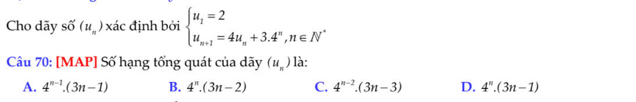 Cho dãy shat O(u_n)x đác định bởi beginarrayl u_1=2 u_n+1=4u_n+3.4^n,n∈ N^*endarray.
Câu 70: [MAP] Số hạng tổng quát của dãy (u_n) là:
A. 4^(n-1).(3n-1) B. 4^n.(3n-2) C. 4^(n-2).(3n-3) D. 4^n.(3n-1)