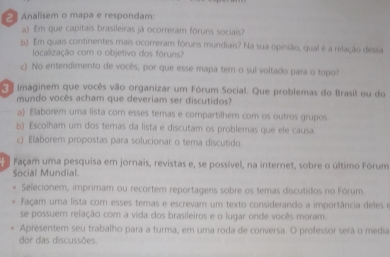 Analisem o mapa e respondam: 
a) Em que capitais brasileiras já ocorreram fóruns sociais? 
b) Em quais continentes mais ocorreram fóruns mundiais? Na sua opinião, qual é a relação dessa 
localização com o objetivo dos fóruns? 
c) No entendimento de vocês, por que esse mapa tem o sul voltado para o topo? 
Imaginem que vocês vão organizar um Fórum Social. Que problemas do Brasil ou do 
mundo vocês acham que deveriam ser discutidos? 
a) Elaborem uma lista com esses temas e compartilhem com os outros grupos. 
b) Escolham um dos temas da lista e discutam os problemas que ele causa. 
c) Elaborem propostas para solucionar o tema discutido. 
Façam uma pesquisa em jornais, revistas e, se possível, na internet, sobre o último Fórum 
Social Mundial. 
Selecionem, imprimam ou recortem reportagens sobre os temas discutidos no Fórum. 
Façam uma lista com esses temas e escrevam um texto considerando a importância deles e 
se possuem relação com a vida dos brasileiros e o lugar onde vocês moram. 
Apresentem seu trabalho para a turma, em uma roda de conversa. O professor será o media 
dor das discussões.