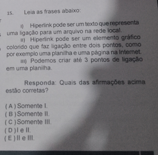 Leia as frases abaixo:
1) Hiperlink pode ser um texto que represent
uma ligação para um arquivo na rede local.
II) Hiperlink pode ser um elemento gráfico
colorido que faz ligação entre dois pontos, como
por exemplo uma planilha e uma página na Internet.
III) Podemos criar até 3 pontos de ligação
em uma planilha.
Responda: Quais das afirmações acima
estão corretas?
( A ) Somente I.
( B ) Somente II.
( C ) Somente III.
( D )IeⅡI.
(E)ⅡeⅢ.