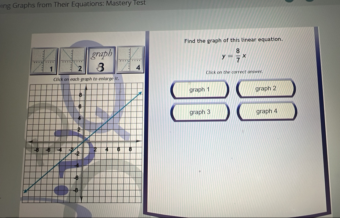 ing Graphs from Their Equations: Mastery Test
Find the graph of this linear equation.
graph y= 8/7 x
B
Click on the correct answer.
raph to enlarge it.
graph 1
graph 2
graph 3 graph 4