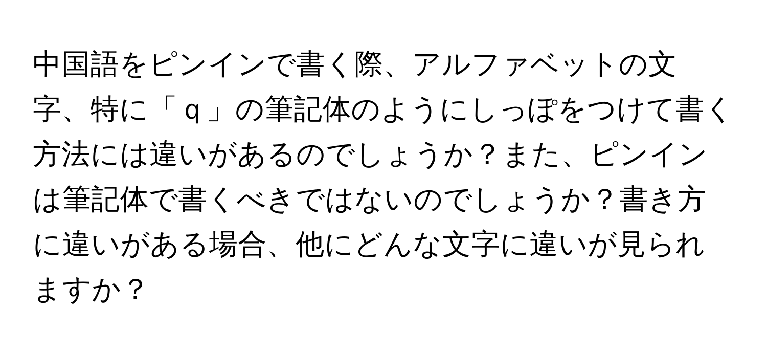 中国語をピンインで書く際、アルファベットの文字、特に「ｑ」の筆記体のようにしっぽをつけて書く方法には違いがあるのでしょうか？また、ピンインは筆記体で書くべきではないのでしょうか？書き方に違いがある場合、他にどんな文字に違いが見られますか？