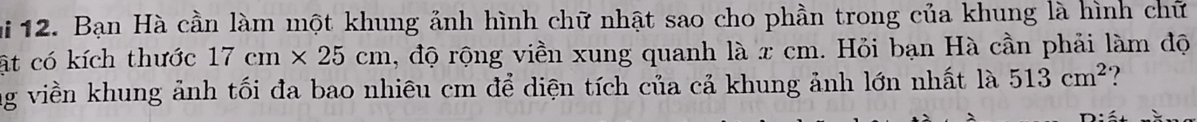 Bạn Hà cần làm một khung ảnh hình chữ nhật sao cho phần trong của khung là hình chữ 
ật có kích thước 17cm* 25cm , độ rộng viền xung quanh là x cm. Hỏi bạn Hà cần phải làm độ 
ng viền khung ảnh tối đa bao nhiêu cm để diện tích của cả khung ảnh lớn nhất là 513cm^2 ?