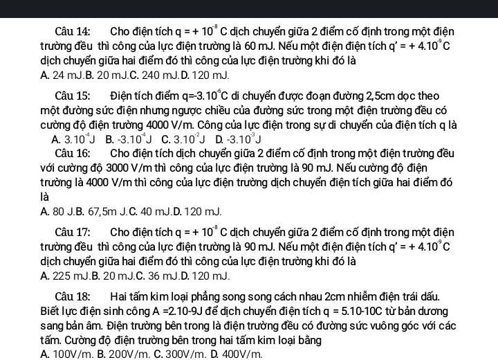 Cho điện tích q=+10^(-8)C dịch chuyển giữa 2 điểm cố định trong một điện
trường đều thì công của lực điện trường là 60 mJ. Nếu một điện điện tích q'=+4.10^(-9)C
dịch chuyển giữa hai điểm đó thì công của lực điện trường khi đó là
A. 24 mJ.B. 20 mJ.C. 240 mJ.D. 120 mJ.
Câu 15: Điện tích điểm q=-3.10^(-6)C di chuyển được đoạn đường 2,5cm dọc theo
một đường sức điện nhưng ngược chiều của đường sức trong một điện trường đều có
cường độ điện trường 4000 V/m. Công của lực điện trong sự di chuyển của điện tích q là
A. 3.10^(-4)J B. -3.10^(-4)J C. 3.10^(-2)J D. -3.10^(-3)J
Câu 16: Cho điện tích dịch chuyển giữa 2 điểm cố định trong một điện trường đều
với cường độ 3000 V/m thì công của lực điện trường là 90 mJ. Nếu cường độ điện
trường là 4000 V/m thì công của lực điện trường dịch chuyển điện tích giữa hai điểm đó
là
A. 80 J.B. 67,5m J. C. 40 mJ.D. 120 mJ.
Câu 17: Cho điện tích q=+10^(-8)C dịch chuyển giữa 2 điểm cố định trong một điện
trường đều thì công của lực điện trường là 90 mJ. Nếu một điện điện tích q'=+4.10^(-9)C
dịch chuyển giữa hai điểm đó thì công của lực điện trường khi đó là
A. 225 mJ.B. 20 mJ.C. 36 mJ.D. 120 mJ.
Câu 18: Hai tấm kim loại phẳng song song cách nhau 2cm nhiễm điện trái dấu.
Biết lực điện sinh công A=2.10-9J để dịch chuyển điện tích q=5.10-10C từ bản dương
sang bản âm. Điện trường bên trong là điện trường đều có đường sức vuông góc với các
tấm. Cường độ điện trường bên trong hai tấm kim loại bằng
A. 100V/m. B. 200V/m. C. 300V/m. D. 400V/m.