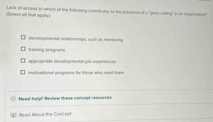 Lack of access to which of the following contributes to the presence of a "glass ceiling" in an organization?
(Select all that apply.)
developmental relationships, such as mentoring
training programs
appropriate developmental job experiences
motivational programs for those who need them
Need help? Review these concept resources.
Read About the Concept