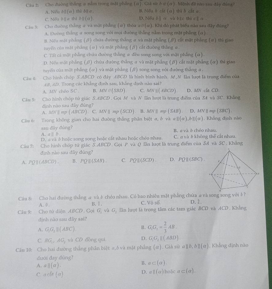 Cho đường thắng a nằm trong mặt phẳng (α) . Giả sứ b⊂ (alpha ) 1  Mệnh đề nào sau đây đúng?
A. Nếu b||(alpha ) thì b][ a。 B. Nếu b cắt (α) thì b cắt a.
C. Nếu b][ a thì b||(alpha ). D. Nếu b∥ α và b c thì c| α .
Câu 3: Cho đường thẳng # và mặt phẳng (α) thỏa aparallel (alpha ). Khi đó phát biểu nào sau đây đúng?
A. Đường thẳng a song song với mọi đường thẳng nằm trong mặt phẳng (α).
B. Nếu mặt phẳng (β) chứa đường thẳng a và mặt phẳng (β) cắt mặt phẳng (α) thì giao
tuyến của mặt phẳng (α) và mặt phẳng (β) cắt đường thắng a.
C. Tất cả mặt phẳng chứa đường thẳng a đều song song với mặt phẳng (α).
D. Nếu mặt phẳng (β) chứa đường thẳng a và mặt phẳng (β) cắt mặt phẳng (α) thì giao
tuyến của mặt phẳng (α) và mặt phẳng (β) song song với đường thẳng a .
Câu 4: Cho hình chóp S.ABCD có đáy ABCD là hình bình hành. M, N Tần lượt là trung điểm của
AB, AD. Trong các khẳng định sau, khẳng dịnh nào sai?
A. MN chéo SC . B. MN // (SBD). C. MNparallel (ABCD). D. MN cắt CD.
Câu 5: Cho hình chóp tú giác S.ABCD. Gọi M và N lần lượt là trung điểm của SA và SC. Khắng
định nào sau đây đúng?
A. MN | mp (ABCD). C. MN∥ mp (SCD). B. MN ∥ mp (SAB) D.MNmp (SBC).
Câu 6: Trong không gian cho hai đường thẳng phân biệt α, b và α| alpha ) ,b||(alpha ) Khẳng định nào
sau dây đúng?
A. a||b. B. a và b chéo nhau.
D.  và b hoặc song song hoặc cắt nhau hoặc chéo nhau. C. a và b không thể cắt nhau.
Câu 7: Cho hình chóp tứ giác S.ABCD . Gọi P và Q lần lượt là trung điểm của SA và SC , Khẳng
định nào sau đây đúng?
A. PQ∥(ABCD) . B. PO |(SAB). C. PQ|| (SCD) D. . PQ||(SBC)
Câu 8: Cho hai đường thẳng a và☝ chéo nhau. Có bao nhiêu mặt phẳng chứa a và song song vớib ?
A. 0 . B. 1. C. Vhat Oshat O. D. 2 .
Câu 9: Cho tứ diện ABCD. Gọi G_1 và G_2 lần lượt là trọng tâm các tam giác BCD và ACD. Khẳng
định nào sau đây sai?
A. G_1G_2parallel (ABC).
B. G_1G_2= 2/3 AB.
C. BG_1,AG_2 và CD đồng qui
D. G_1G_2parallel (ABD)
Câu 10: Cho hai đường thắng phân biệt α, b và mặt phẳng (α). Giả sử aparallel b,bparallel (alpha ). Khẳng định nào
dưới đay dúng?
A. a||(alpha ).
B. a⊂ (alpha ).
D. a||(alpha )
C. ac^(frac 2)3t(alpha ) hoặc a⊂ (alpha ).