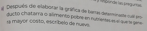 responde las preguntas. 
a) Después de elaborar la gráfica de barras determinaste cuál pro- 
ducto chatarra o alimento pobre en nutrientes es el que te gene 
ra mayor costo, escríbelo de nuevo.