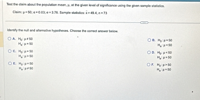 Test the claim about the population mean, μ, at the given level of significance using the given sample statistics.
Claim; mu =50; alpha =0.03; sigma =3.76. Sample statistics: overline x=49.4, n=73
ldentify the null and alternative hypotheses. Choose the correct answer below.
A. H_0:mu != 50
B. H_0:mu =50
H_a:mu =50
H_a:mu <50</tex>
D. H_0:mu <50</tex>
C. H_0:mu =50 H_a:mu =50
H_a:mu >50
E. H_0:mu =50
F. H_0:mu >50
H_a:mu != 50
H_a:mu =50