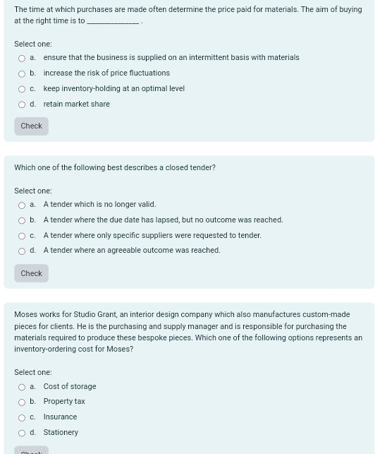 The time at which purchases are made often determine the price paid for materials. The aim of buying
at the right time is to _.
Select one:
a. ensure that the business is supplied on an intermittent basis with materials
b. increase the risk of price fluctuations
c. keep inventory-holding at an optimal level
d. retain market share
Check
Which one of the following best describes a closed tender?
Select one:
a. A tender which is no longer valid.
b. A tender where the due date has lapsed, but no outcome was reached.
c. A tender where only specific suppliers were requested to tender.
d. A tender where an agreeable outcome was reached.
Check
Moses works for Studio Grant, an interior design company which also manufactures custom-made
pieces for clients. He is the purchasing and supply manager and is responsible for purchasing the
materials required to produce these bespoke pieces. Which one of the following options represents an
inventory-ordering cost for Moses?
Select one:
a. Cost of storage
b. Property tax
c. Insurance
d. Stationery