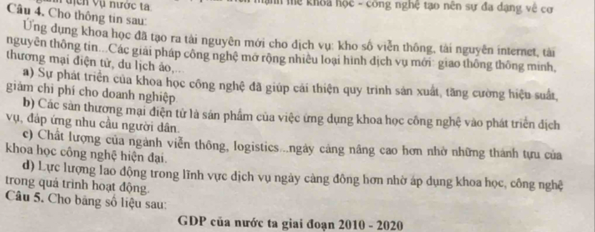 tịcn Vụ nước ta hanh mể khoa học - công nghệ tạo nên sự đa dạng về cơ 
Câu 4. Cho thông tin sau: 
Ung dụng khoa học đã tạo ra tải nguyên mới cho dịch vụ: kho số viễn thông, tài nguyên internet, tài 
nguyên thông tin...Các giải pháp công nghệ mở rộng nhiều loại hình dịch vụ mới giao thông thông minh, 
thương mại điện tử, du lịch ảo,... 
a) Sự phát triển của khoa học công nghệ đã giúp cải thiện quy trình sản xuất, tăng cường hiệu suất 
giảm chỉ phí cho doanh nghiệp 
b) Các sản thương mại điện tử là sản phẩm của việc ứng dụng khoa học công nghệ vào phát triển dịch 
vụ, đáp ứng nhu cầu người dân. 
c) Chất lượng của ngành viễn thông, logistics ..ngày cảng nâng cao hơn nhờ những thành tựu của 
khoa học công nghệ hiện đại. 
d) Lực lượng lao động trong lĩnh vực dịch vụ ngày cảng đông hơn nhờ áp dụng khoa học, công nghệ 
trong quá trình hoạt động. 
Câu 5. Cho bảng số liệu sau: 
GDP của nước ta giai đoạn 2010 - 2020