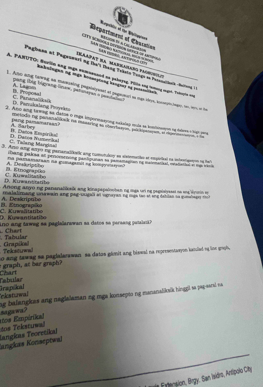 Republic of the Philippines
Department of Education
REGION IV-A CALABARZON
CITY SCHOOLS DIVISION OFFICE OF ANTIPOL
SAN ISIDRO NATIONAL HIGH SCHOOI
Sán ÍSÍDrO, antipoLO CITY
IKAAPAT NA MARKAHANG PAGSUSULIT
Pagbasa at Pagsusuri ng Iba’t Ibang Teksto Tungo sa Pananaliksik -Baitang 1
A. PANUTO: Suriin ang mga sumusunod na pahayag. Piliin ang tamang sagot. Tukuyin and
kahulugan ng mga konseptong kaugnay ng pananaliksik
A. Lagom
pang ibig bigyang-linaw, patunayan o pasubalian?
1. Ano ang tawag sa masusing pagsisiyasat at pagsusuri sa mga ideya, konsepto,bagay, tao, isyu, at ib
B. Proposal
C. Pananaliksik
D. Panukalang Proyekto
2. Ano ang tawag sa datos o mga impormasyong nakalap mula sa kombinasyon ng dalawa o higit pang
pang pamamaraan?
A. Sarbey
metodo ng pananaliksik na maaaring sa obserbasyon, pakikipanayam, at ekperimentasyon, o iba
B. Datos Empirikal
D. Datos Numerikal
C. Talang Marginal
3. Ano ang anyo ng pananaliksik ang tumutukoy sa sistematiko at empirikal na imbestigasyon ng ibat
ibang paksa at penomenong panlipunan sa pamamagitan ng matematikal, estadistikal at mga teknik
na pamamaraan na gumagamit ng kompyutasyon?
A. Deskriptibo
B. Etnograpiko
C. Kuwalitatibo
D. Kuwantitatibo
Anong anyo ng pananaliksik ang kinapapalooban ng mga uri ng pagsisiyasat na ang läyunin ay
malalimang unawain ang pag-uugali at ugnayan ng mga tao at ang dahilan na gumabagay rito ?
A. Deskriptibo
B. Etnograpiko
C. Kuwalitatibo
D. Kuwantitatibo
Ano ang tawag sa paglalarawan sa datos sa paraang patalatã?
. Chart
. Tabular
. Grapikal
Tekstuwal
o ang tawag sa paglalarawan sa datos gámit ang biswal na representasyon katulad ng line graph,
graph, at bar graph?
Chart
Tabular
Grapikal
ng balangkas ang naglalaman ng mga konsepto ng mananaliksik hinggil sa pag-aaral na
ekstuwal
sagawa?
tos Empirikal
tos Tekstuwal
langkas Teoretikal
langkas Konseptwal
n Extension, Brgy. San Isidro, Antipolo City