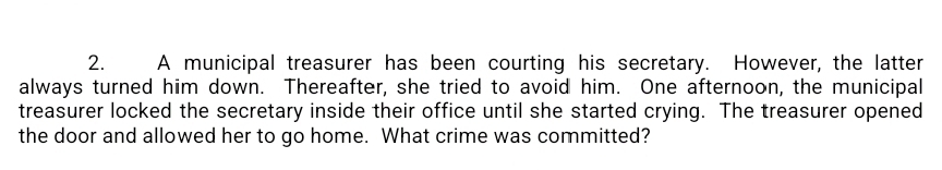 A municipal treasurer has been courting his secretary. However, the latter 
always turned him down. Thereafter, she tried to avoid him. One afternoon, the municipal 
treasurer locked the secretary inside their office until she started crying. The treasurer opened 
the door and allowed her to go home. What crime was committed?