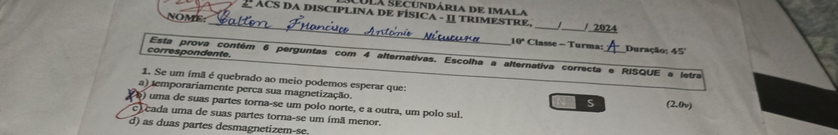 SULA SECUNDária de Imala
_2 ACS DA DISCIPLINA DE FÍSICA - I TRIMESTRE, _/ 2024
NOME.
_
10° Classe - Turma: Duração: 45
correspondente.
Esta prova contém 6 perguntas com 4 alternativas. Escolha a alternativa correcta e RISQUE a letra
1. Se um ímã é quebrado ao meio podemos esperar que:
a) temporariamente perca sua magnetização.
S (2.0v)
6) uma de suas partes torna-se um polo norte, e a outra, um polo sul.
l cada uma de suas partes torna-se um ímã menor.
d) as duas partes desmagnetizem-se.