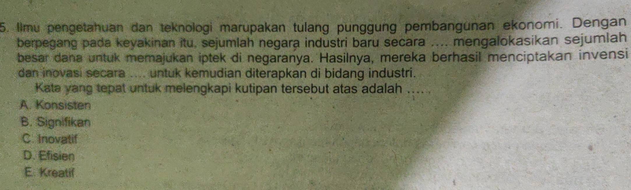 Ilmu pengetahuan dan teknologi marupakan tulang punggung pembangunan ekonomi. Dengan
berpegang pada keyakinan itu, sejumlah negara industri baru secara .... mengalokasikan sejumlah
besar dana untuk memajukan iptek di negaranya. Hasilnya, mereka berhasil menciptakan invensi
dan inovasi secara .... untuk kemudian diterapkan di bidang industri.
Kata yang tepat untuk melengkapi kutipan tersebut atas adalah ......
A. Konsisten
B. Signifikan
C. Inovatif
D. Efisien
E. Kreatif