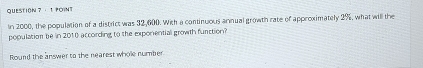 QUESTION ？ · 1 POINT 
In 2000, the population of a district was 32,600. With a continuous annual growth rate of approximately 2%, what will the 
population be in 2010 according to the exponential growth furction? 
Round the answer to the nearest whole number