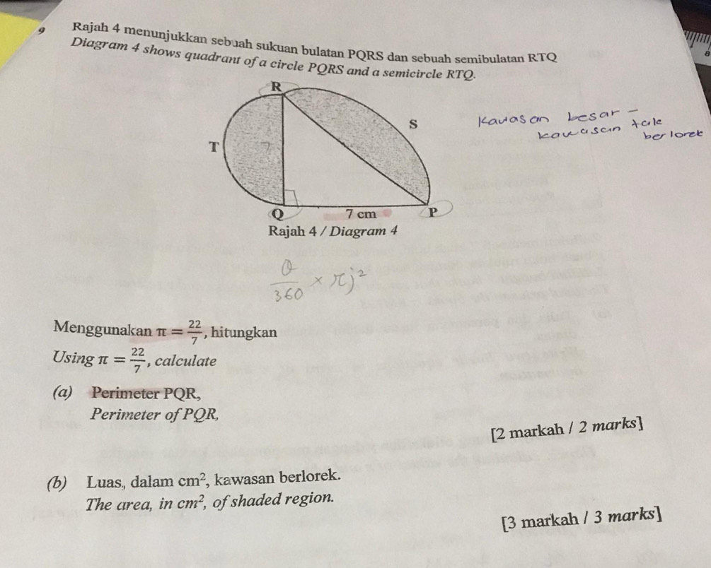 Rajah 4 menunjukkan sebuah sukuan bulatan PQRS dan sebuah semibulatan RTQ
Diagram 4 shows quadrant of a circle PQRS and a semicircle RTQ. 
Rajah 4 / Diagram 4 
Menggunakan π = 22/7  , hitungkan 
Using π = 22/7  , calculate 
(a) Perimeter PQR, 
Perimeter of PQR, 
[2 markah / 2 marks] 
(b) Luas, dalam cm^2 , kawasan berlorek. 
The area, in cm^2, , of shaded region. 
[3 markah / 3 marks]