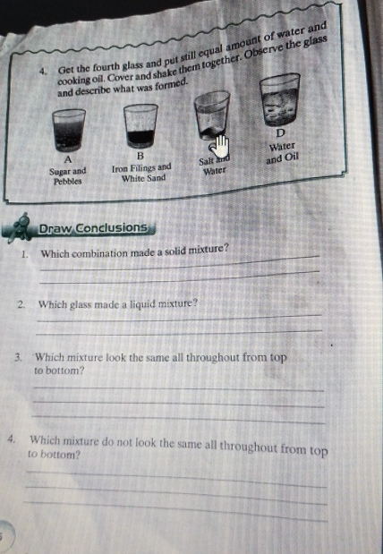 Get the fourth glass and put still equal amount of water and 
cooking oil. Cover and shake them together. Observe the glass 
and describe what was formed. 
D 
Water 
A B 
Sugar and Iron Filings and Salt and and Oil 
Pebbles White Sand Water 
Draw Conclusions 
_ 
1. Which combination made a solid mixture? 
_ 
_ 
2. Which glass made a liquid mixture? 
_ 
3. Which mixture look the same all throughout from top 
to bottom? 
_ 
_ 
_ 
4. Which mixture do not look the same all throughout from top 
to bottom? 
_ 
_ 
_