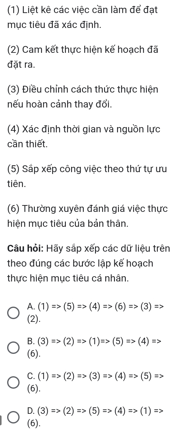 (1) Liệt kê các việc cần làm để đạt
mục tiêu đã xác định.
(2) Cam kết thực hiện kế hoạch đã
đặt ra.
(3) Điều chỉnh cách thức thực hiện
nếu hoàn cảnh thay đổi.
(4) Xác định thời gian và nguồn lực
cần thiết.
(5) Sắp xếp công việc theo thứ tự ưu
tiên.
(6) Thường xuyên đánh giá việc thực
hiện mục tiêu của bản thân.
Câu hỏi: Hãy sắp xếp các dữ liệu trên
theo đúng các bước lập kế hoạch
thực hiện mục tiêu cá nhân.
A. (1)Rightarrow (5)=>(4)Rightarrow (6)=>(3)Rightarrow
(2).
B. (3)Rightarrow (2)=>(1)Rightarrow (5)Rightarrow (4)=>
(6).
C. (1)=>(2)Rightarrow (3)Rightarrow (4)=>(5)=>
(6).
D. (3)Rightarrow (2)=>(5)Rightarrow (4)Rightarrow (1)=>>
(6).