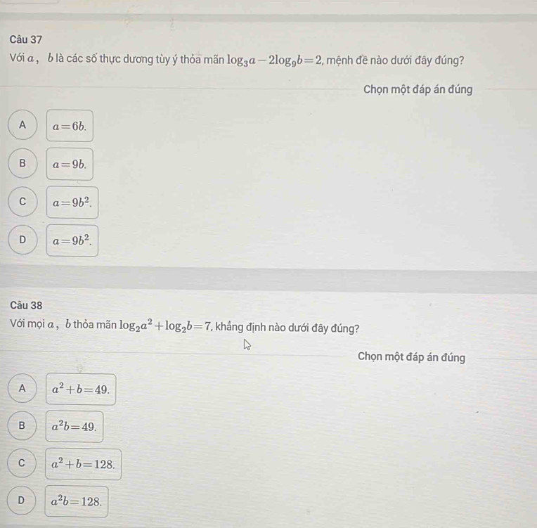 Với đ, b là các số thực dương tùy ý thỏa mãn log _3a-2log _9b=2 2, mệnh đề nào dưới đây đúng?
Chọn một đáp án đúng
A a=6b.
B a=9b.
C a=9b^2.
D a=9b^2. 
Câu 38
Với mọi a , b thỏa mãn log _2a^2+log _2b=7 T, khẳng định nào dưới đây đúng?
Chọn một đáp án đúng
A a^2+b=49.
B a^2b=49.
C a^2+b=128.
D a^2b=128.