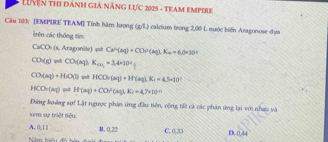 LUYN THI ĐÁNH GIÁ NĂNG LỤC 2025 - TEAM EMPIRE
Câu 103: [EMPIRE TEAM] Tính hàm lượng (g/L) calcium trong 2,00 L nước biến Aragonose dựa
rên các thông tin:
CaCO_3(s,Aragonite)leftharpoons Ca^(2+)(aq)+CO_3^((2-)(aq), K_w)=6,0* 10^(-9)
CO_2(g)leftharpoons CO_2(aq), K_co_2=3,4* 10^(-2)
CO_2(aq)+H_2O(l)leftharpoons HCO_3(aq)+H^+(aq), K_1=4,5* 10^-
HCO_3(aq)leftharpoons H^+(aq)+CO^2(aq), K_2=4,7* 10^(-11)
Đừng hoảng sợ! Lật ngược phản ứng đầu tiên, cộng tất cả các phản ứng lại với nhau và
xem sự triệt tiêu.
A. 0,11 B. 0,22 C. 0,33 D. 0,44
Năm biểu đồ bên du