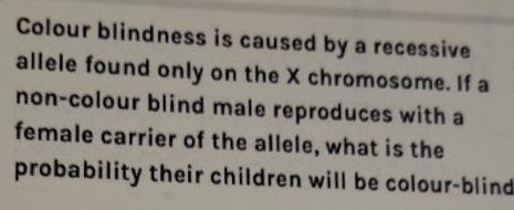 Colour blindness is caused by a recessive 
allele found only on the X chromosome. If a 
non-colour blind male reproduces with a 
female carrier of the allele, what is the 
probability their children will be colour-blind