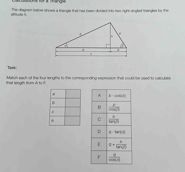 Calculations for a Trangie
The diagram below shows a triangle that has been divided into two right-angled triangles by the
altitude h.
Task:
Match each of the four lengths to the corresponding expression that could be used to calculate
that length from A to F.