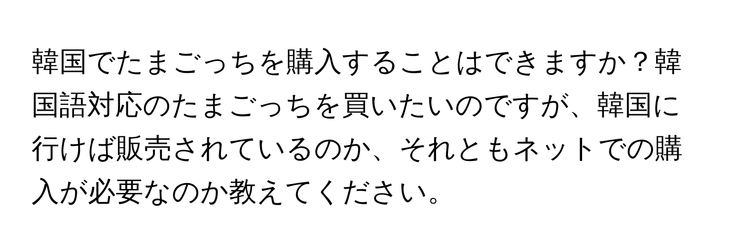韓国でたまごっちを購入することはできますか？韓国語対応のたまごっちを買いたいのですが、韓国に行けば販売されているのか、それともネットでの購入が必要なのか教えてください。