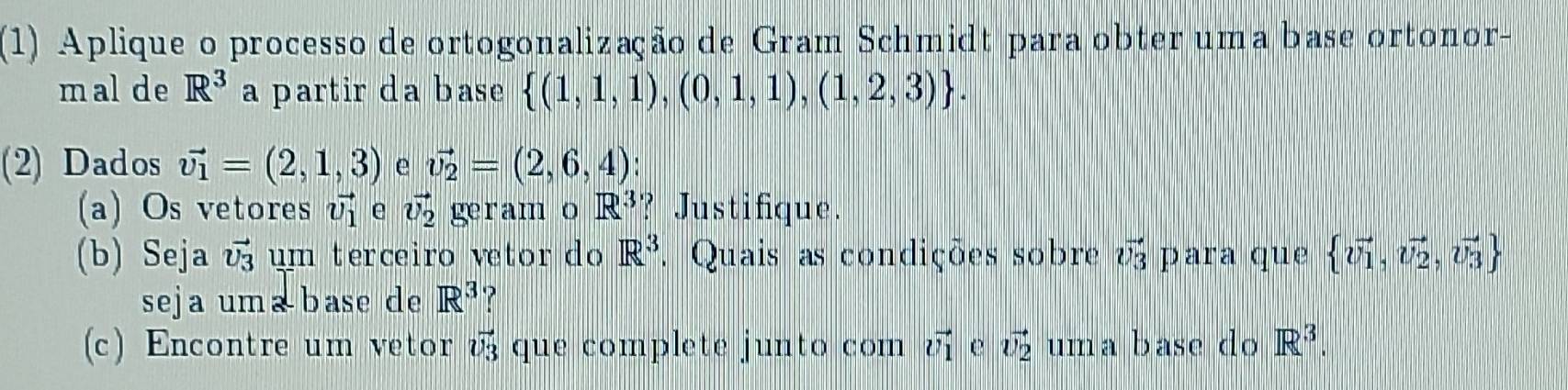 (1) Aplique o processo de ortogonalização de Gram Schmidt para obter uma base ortonor- 
mal de R^3 a partir da base  (1,1,1),(0,1,1),(1,2,3). 
(2) Dados vector v_1=(2,1,3) e vector v_2=(2,6,4)
(a) Os vetores vector v_1 e vector v_2 ge ram o R^3 ? Justifique. 
(b) Seja vector v_3 um terceiro vetor do R^3. Quais as condições sobre vector v_3 para que  vector v_1,vector v_2,vector v_3
seja uma base de R^3 ? 
(c) Encontre um vetor vector v_3 que complete junto com vector v_1 e vector v_2 uma base do R^3.