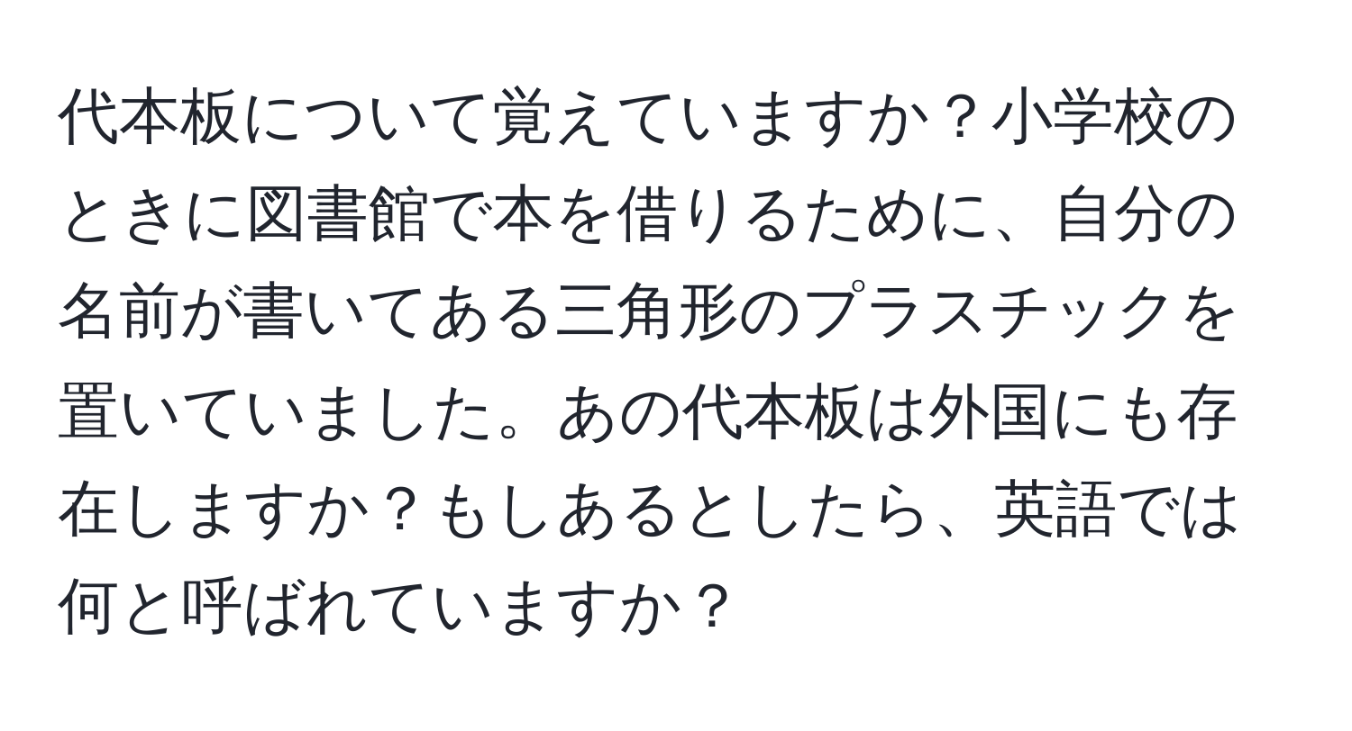 代本板について覚えていますか？小学校のときに図書館で本を借りるために、自分の名前が書いてある三角形のプラスチックを置いていました。あの代本板は外国にも存在しますか？もしあるとしたら、英語では何と呼ばれていますか？