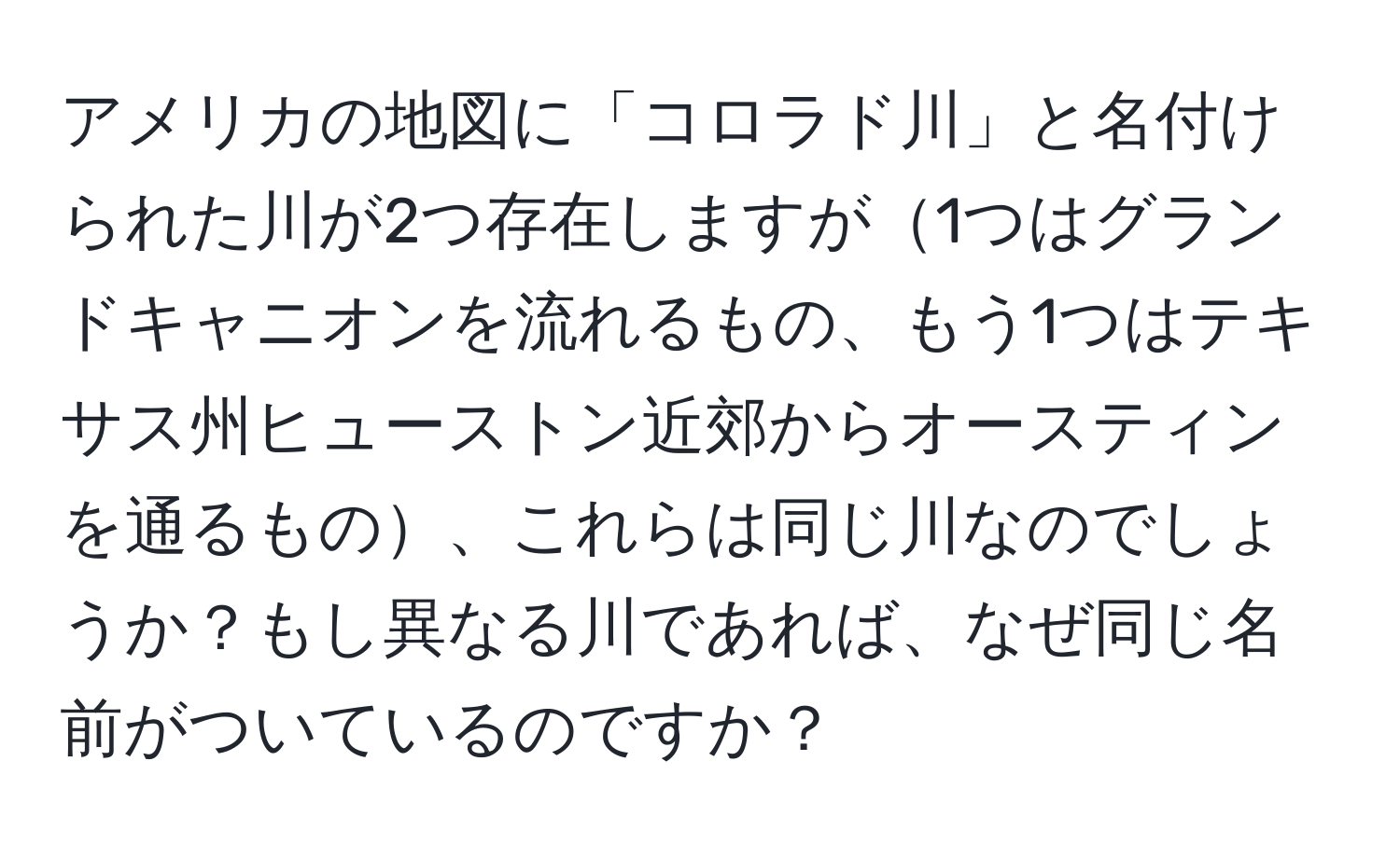 アメリカの地図に「コロラド川」と名付けられた川が2つ存在しますが1つはグランドキャニオンを流れるもの、もう1つはテキサス州ヒューストン近郊からオースティンを通るもの、これらは同じ川なのでしょうか？もし異なる川であれば、なぜ同じ名前がついているのですか？